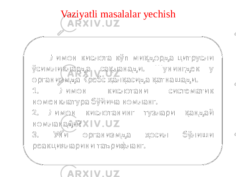 Vaziyatli masalalar yechish Лимон кислота кўп миқдорда цитрусли ўсимликларда сақланади. Шунингдек у организмда Кребс ҳалқасида қатнашади. 1. Лимон кислотани систематик номенклатура бўйича номланг. 2. Лимон кислотанинг тузлари қандай номланади? 3. Уни организмда ҳосил бўлиши реакцияларини таърифланг. 