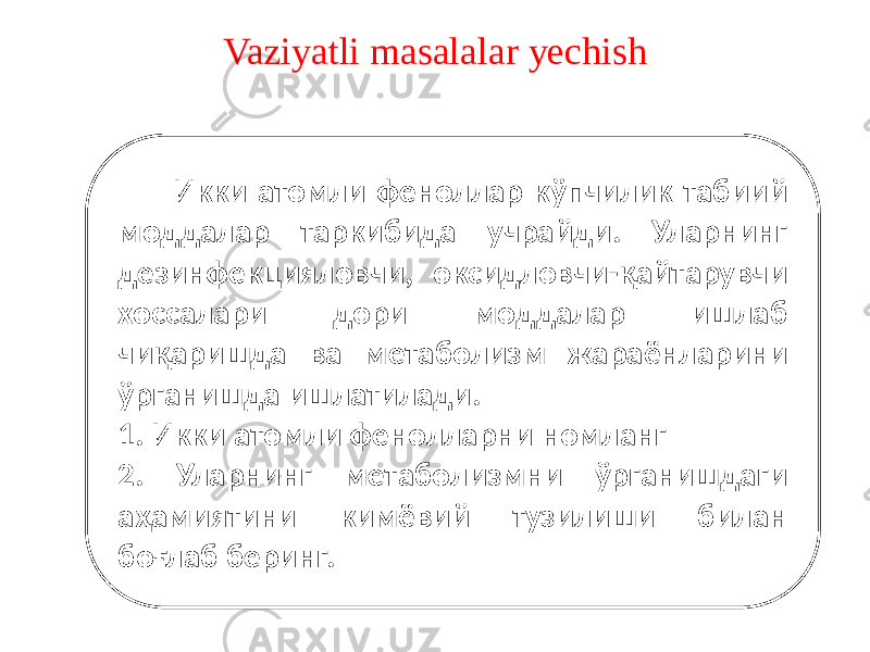 Vaziyatli masalalar yechish Икки атомли феноллар кўпчилик табиий моддалар таркибида учрайди. Уларнинг дезинфекцияловчи, оксидловчи-қайтарувчи хоссалари дори моддалар ишлаб чиқаришда ва метаболизм жараёнларини ўрганишда ишлатилади. 1. Икки атомли фенолларни номланг 2. Уларнинг метаболизмни ўрганишдаги аҳамиятини кимёвий тузилиши билан боғлаб беринг. 