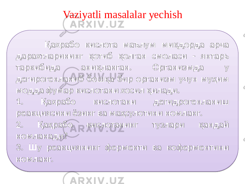 Vaziyatli masalalar yechish Оксалатсирка кислота учкарбон кислоталар циклининг қатнашчиси. У олма кислотадан ҳосил бўлиб, кейин лимон кислотага ўтади. 1. Оксалат сирка кислота органик моддаларнинг қайси турига киради? 2. Уни олма кислотадан ҳосил бўлиш реакциясини таърифланг. 3. Уни лимон кислотага айланиш реакциясини таърифланг. Қахрабо кислота маълум миқдорда арча дарахтларининг қотиб қолган смоласи - янтарь таркибида аниқланган. Организмда у дегирогенланиб бошқа бир организм учун муҳим модда фумар кислотани хосил қилади. 1. Қахрабо кислотани дегидрогенланиш реакциясини ёзинг ва маҳсулотини номланг. 2. Қаҳрабо кислотанинг тузлари қандай номланади? 3. Шу реакциянинг ферменти ва коферментини номланг. 0A 46 3D 3D 3D 5B1B 4E3E 341B 4F3A4C3D 331B 4F3A4C3D 0A 72 524C4F4C 374C4F3D 52 4E 5B1B 4F3A 341B 3B3E 331B 3B3E 