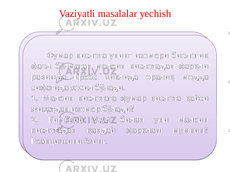 Vaziyatli masalalar yechish Оксалатсирка кислота учкарбон кислоталар циклининг қатнашчиси. У олма кислотадан ҳосил бўлиб, кейин лимон кислотага ўтади. 1. Оксалат сирка кислота органик моддаларнинг қайси турига киради? 2. Уни олма кислотадан ҳосил бўлиш реакциясини таърифланг. 3. Уни лимон кислотага айланиш реакциясини таърифланг. Фумар кислота унинг изомери биологик фаол бўлмаган малеин кислотадан фарқли равишда Кребс циклида оралиқ модда сифатида ҳосил бўлади. 1. Малеин кислотага фумар кислота қайси жиҳатдан изомер бўлади? 2. Кимёвий усул билан уни малеин кислотадан қандай фарқлаш мумкин? Реакциясини ёзинг.0A 46 3D 3D 3D 5B1B 4E3E 341B 4F3A4C3D 331B 4F3A4C3D 0A 73 584C3E 4F4C55 57 5B1B 61 341B 3D 74 