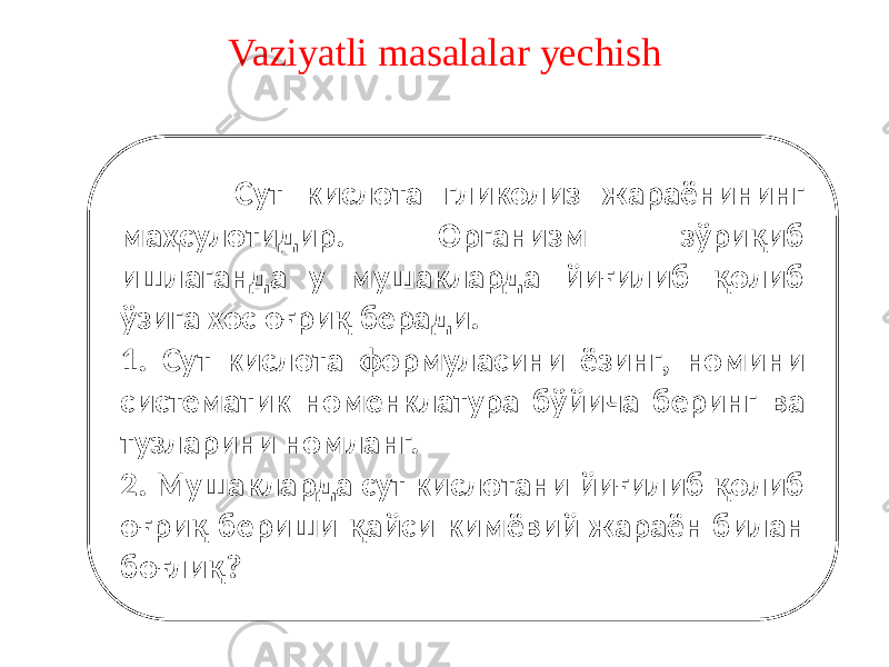 Vaziyatli masalalar yechish Сут кислота гликолиз жараёнининг маҳсулотидир. Организм зўриқиб ишлаганда у мушакларда йиғилиб қолиб ўзига хос оғриқ беради. 1. Сут кислота формуласини ёзинг, номини систематик номенклатура бўйича беринг ва тузларини номланг. 2. Мушакларда сут кислотани йиғилиб қолиб оғриқ бериши қайси кимёвий жараён билан боғлиқ? 