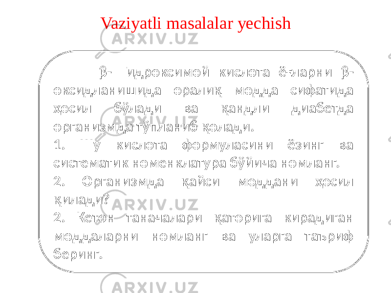 Vaziyatli masalalar yechish β- Гидроксимой кислота ёғларни β- оксидланишида оралиқ модда сифатида ҳосил бўлади ва қандли диабетда организмда тўпланиб қолади. 1. Шу кислота формуласини ёзинг ва систематик номенклатура бўйича номланг. 2. Организмда қайси моддани ҳосил қилади? 2. Кетон таначалари қаторига кирадиган моддаларни номланг ва уларга таъриф беринг. 