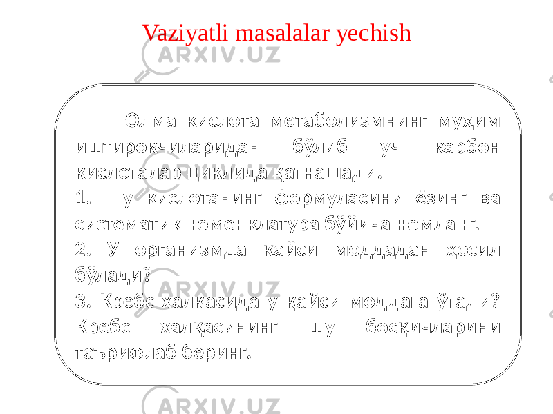 Vaziyatli masalalar yechish Олма кислота метаболизмнинг муҳим иштирокчиларидан бўлиб уч карбон кислоталар циклида қатнашади. 1. Шу кислотанинг формуласини ёзинг ва систематик номенклатура бўйича номланг. 2. У организмда қайси моддадан ҳосил бўлади? 3. Кребс халқасида у қайси моддага ўтади? Кребс халқасининг шу босқичларини таърифлаб беринг. 