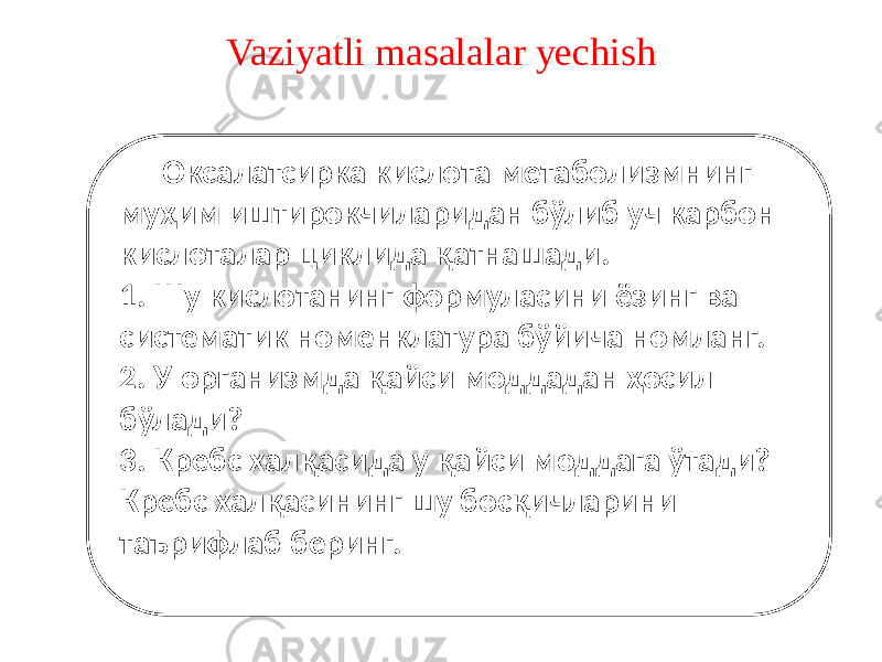 Vaziyatli masalalar yechish Оксалатсирка кислота метаболизмнинг муҳим иштирокчиларидан бўлиб уч карбон кислоталар циклида қатнашади. 1. Шу кислотанинг формуласини ёзинг ва систематик номенклатура бўйича номланг. 2. У организмда қайси моддадан ҳосил бўлади? 3. Кребс халқасида у қайси моддага ўтади? Кребс халқасининг шу босқичларини таърифлаб беринг. 