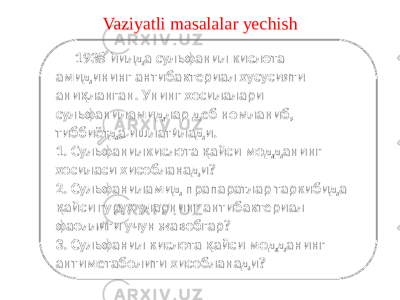 Vaziyatli masalalar yechish 1935 йилда сульфанил кислота амидининг антибактериал хусусияти аниқланган. Унинг хосилалари сульфаниламидлар деб номланиб, тиббиётда ишлатилади. 1. Сульфанилкислота қайси модданинг хосиласи хисобланади? 2. Сульфаниламид прапаратлар таркибида қайси гурух уларнинг антибактериал фаоллиги учун жавобгар? 3. Сульфанил кислота қайси модданинг антиметаболити хисобланади? 