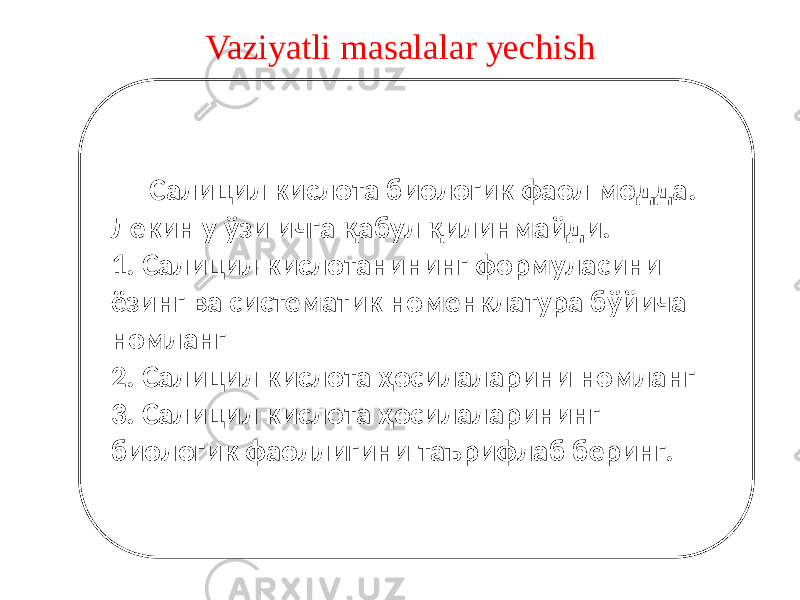 Vaziyatli masalalar yechish Салицил кислота биологик фаол модда. Лекин у ўзи ичга қабул қилинмайди. 1. Салицил кислотанининг формуласини ёзинг ва систематик номенклатура бўйича номланг 2. Салицил кислота ҳосилаларини номланг 3. Салицил кислота ҳосилаларининг биологик фаоллигини таърифлаб беринг. 