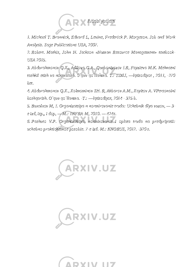 Adabiyotlar: 1. Michael T. Brannick, Edvard L, Levine, Frederick P. Morgeson. Job and Work Analysis. Sage Publications USA, 2007. 2. Robert. Mathis, John H. Jackson «Human Resource Management» textbook- USA 2015. 3. Abdurahmonov Q.X., Adilova G.A., Qurboniyozov I.R, Fayzieva M.K. Mehnatni tashkil etish va normalash. 0`quv qo`llanma. T.: TDilJ, ―lqtisodiyot , 2011, -270 bet. 4. Abdurahmonov Q.X., Xolmominov SH. R, Akbarov A.M., Xayitov A. VPersonaini boshqarish. O`quv qo`llanma. -T.: ―lqtisodiyot, 2014 - 325 b. 5. Bu х al хо v M , I . О rganizatsiya n n о rmir о vani е truda : Uch е bnik dlya vuz о v , — 3- е izd , isp ,, i d о p , — M .: 1 NFRA - M , 2010. — 424 s . 6. Pashut о V . P . О rganizatsiya , n о rmir о vani е i о plata truda na pr е dpriyatii : uch е bn о- praktich е sk ое p о s о bi е. 7-е izd.-M.: KNОRUS, 2012. -320 s. 