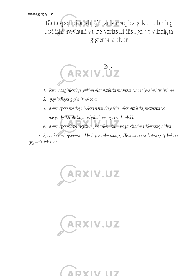 www.arxiv.uz Katta sp оrt bilan shug`ullanish vaqtida yuklamalarning tuzilishi mazmuni va m е`yorlashtirilishiga qo`yiladigan gigi еnik talablar Reja: 1. Bir mashg`ul оtdagi yuklamalar tuzilishi mazmuni va m е`yorlashtirilishiga 2. quyiladigan gigi еnik talablar 3. Katta sp оrt mashg`ul оtlari tizimida yuklamalar tuzilishi, mazmuni va mе`yorlashtirilishiga qo`yiladigan gigi еnik talablar 4. Katta sp оrtda zo`riqishlar, kasallanishlar va jar оhatlanishlarning оldini 5 . Sp оrtda kuch-quvvatni tiklash v оsitalarining qo`llanishiga nisbatan qo`yiladigan gigi еnik talablar 