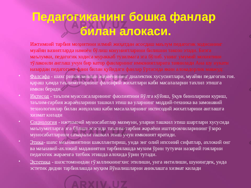 Педагогиканинг бошка фанлар билан алокаси. Ижтимоий тарбия моҳиятини илмий жиҳатдан асосдаш маълум педагогик ходисанинг муайян вазиятларда намоён бўлиш конуниятларини билишни такозо этади. Биэга маълумки, педагогик ходиса мураккаб тузилмага эга бўлиб. унинг умумий мохиятини тўлаконли англаш учун бир катор фанларнинг имкониятларига таянилади Ана шу нукати назардан педагогика фани билан қуйидаги фанлар ўртасида якин алокадорлик мавжуд:  Фалсафа - шахс ривожланиши жараёнининг диалектик хусусиятлари, муайян педагогик гоя. қараш ҳамда таълимотларнинг фалсафий жихатлари каби масалаларни тахлил этишга имкон беради.  Иқтисод - таълим муассасаларининг фаолиятини йўлга кўйиш, ўқув биноларини куриш, таълим-гарбия жараёнларини ташкил этиш ва уларнинг моддий-техника ва замонавий технологиялар билан жиҳозлаш каби масалаларнинг иктисодий жихатларини англашга хизмат килади  Социология - ижтимоий муносабатлар мазмуни, уларни ташкил этиш шартлари хусусида маълумотларга эга бўлиш асосида таълим-тарбия жараёни иштирокчиларининг ўзаро муносабатларини самарали ташкил этиш учун имконият яратади.  Этика - шахс маънавиятини шакллантириш, унда энг олий ипсоиий сифатлар, ахлокий онг ва маънавий-ахлокий маданиятнн тарбиялашда мухим ўрин тутувчи назарий гояларни педагогик жараенга татбик этишда алохида ўрин тутади.  Эстетика - шахстомонидан гўзалликнингхис этилиши, унга интилиши, шунингдек, унда эстетик дидни тарбиялашда муҳим йўналишларни аниклашга хизмат килади 