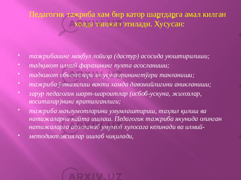 Педагогик тажриба хам бир катор ша р тда р га амал килган холда ташкил этилади. Хусусан:  тажрибаиинг мақбул лойиҳа (дастур) асосида уюштирилиши;  тадқикот илмий фаразининг пухта асосланиши;  тадкикот объектлари вв усулларинингтўғри танланиши;  тажриба ўтказилиш вакти хамда давомийлигини аникланиши;  зарур педагогик шарт-шароитлар (асбоб-ускуна, жихозлар, воситалар)нинг яратилганлиги;  тажриба маълумотларини умумлаштириш, таҳлил қилиш ва натижаларни кайта ишлаш. Педагогик тажриба якунида олинган натижаларга асосланиб умумий хулосага келинади ва илмий-  методиктавсиялар ишлаб чиқилади, 