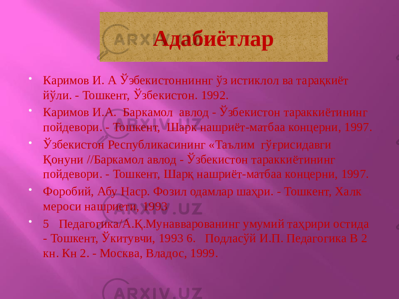 Адабиётлар  Каримов И. А Ўэбекистонниннг ўз истиклол ва тарақкиёт йўли. - Тошкент, Ўзбекистон. 1992.  Каримов И.А. Баркамол авлод - Ўзбекистон тараккиётининг пойдевори. - Тошкент, Шарк нашриёт-матбаа концерни, 1997.  Ўзбекистон Республикасининг «Таълим гўғрисидавги Қонуни //Баркамол авлод - Ўзбекистон тараккиётининг пойдевори. - Тошкент, Шарқ нашриёт-матбаа концерни, 1997.  Форобий, Абу Наср. Фозил одамлар шаҳри. - Тошкент, Халк мероси нашриети, 1993  5 Педагогика/А.Қ.Мунавварованинг умумий таҳрири остида - Тошкент, Ўкитувчи, 1993 6. Подласўй И.П. Педагогика В 2 кн. Кн 2. - Москва, Владос, 1999.27 