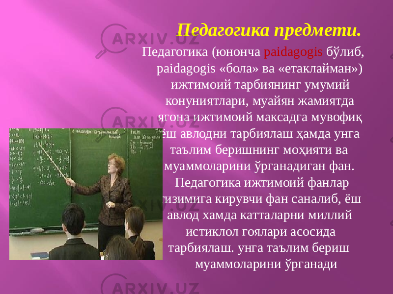 Педагогика предмети. Педагогика (юнонча paidagogis бўлиб, paidagogis «бола» ва «етаклайман») ижтимоий тарбиянинг умумий конуниятлари, муайян жамиятда ягона ижтимоий максадга мувофиқ ёш авлодни тарбиялаш ҳамда унга таълим беришнинг моҳияти ва муаммоларини ўрганадиган фан. Педагогика ижтимоий фанлар тизимига кирувчи фан саналиб, ёш авлод хамда катталарни миллий истиклол гоялари асосида тарбиялаш. унга таълим бериш муаммоларини ўрганади 