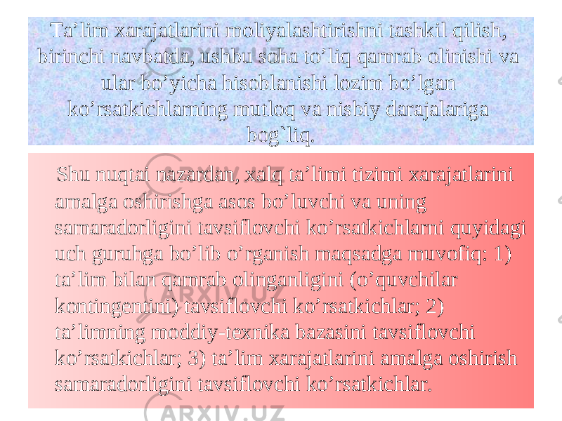 Ta’lim xarajatlarini moliyalashtirishni tashkil q ilish, birinchi navbatda, ushbu soha to’li q qamrab olinishi va ular bo’yicha hisoblanishi lozim bo’lgan ko’rsatkichlarning mutloq va nisbiy darajalariga bog`liq. Shu nu q tai nazardan, xalq ta’limi tizimi xarajatlarini amalga oshirishga asos bo’luvchi va uning samaradorligini tavsiflovchi ko’rsatkichlarni q uyidagi uch guruhga bo’lib o’rganish ma q sadga muvofi q : 1) ta’lim bilan qamrab olinganligini (o’ q uvchilar kontingentini) tavsiflovchi ko’rsatkichlar; 2) ta’limning moddiy-te x nika bazasini tavsiflovchi ko’rsatkichlar; 3) ta’lim xarajatlari n i amalga oshirish samaradorligi n i tavsiflovchi ko’rsatkichlar. 