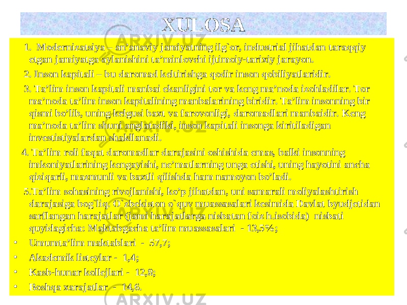  1. Modernizatsiya – an’anaviy jamiyatning ilg`or, industrial jihatdan taraqqiy etgan jamiyatga aylanishini ta’minlovchi ijtimoiy-tarixiy jarayon. 2. Inson kapitali – bu daromad keltirishga qodir inson qobiliyatlaridir. 3. Ta’lim inson kapitali manbai ekanligini tor va keng ma’noda izohladilar. Tor ma’noda ta’lim inson kapitalining manbalarining biridir. Ta’lim insonning bir qismi bo’lib, uning kelgusi baxt va farovonligi, daromadlari manbaidir. Keng ma’noda ta’lim shuni anglatadiki, inson kapitali insonga kiritiladigan investistiyalardan shakllanadi. 4. Ta’lim roli faqat daromadlar darajasini oshishida emas, balki insonning imkoniyatlarining kengayishi, ne’matlarning unga etishi, uning hayotini ancha qiziqarli, mazmunli va baxtli qilishda ham namoyon bo’ladi. 5. Ta’lim sohasining rivojlanishi, ko’p jihatdan, uni samarali moliyalashtirish darajasiga bog`liq. O`zbekiston o` quv muassasalari kesimida Davlat byudjetidan sarflangan harajatlar (jami harajatlarga nisbatan foiz h.isobida) nisbati quyidagicha: Maktabgacha ta’lim muassasalari - 13,5 %; • Umumta’lim maktablari - 57,7 ; • Akademik listeylar - 1,4 ; • Kasb- h unar kollejlari - 12,8 ; • Bo shq a x arajatlar - 14,6 . XULOSA 