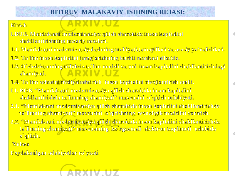 Kirish I. BOB . Mamlakatni modernizatsiya qilish sharoitida inson kapitalini shakllantirishning nazariy asoslari. 1.1. M amlakatni m oderniza ts iy a lashning mo h iyati, tamoyillari va asosiy yo’nalishlari. 1.2. Ta`lim inson kapitalini jamg`arishning kuchli manbasi sifatida. 1. 3 . O`zbekistonning uzluksiz ta`lim modeli va uni inson kapitalini shakllantirishdagi ahamiyati. 1.4. Ta`lim sohasini moliyalashtirish inson kapitalini rivojlantirish omili. I I. BOB . “ Mamlakatni modernizatsiya qilish sharoitida inson kapitalini shakllantirishda ta`limning ahamiyati ” mavzusini o`qitish uslubiyoti . 2.1. “ Mamlakatni modernizatsiya qilish sharoitida inson kapitalini shakllantirishda ta`limning ahamiyati ” mavzusini o`qitishning texnoligik modelini yaratish . 2.2. “ Mamlakatni modernizatsiya qilish sharoitida inson kapitalini shakllantirishda ta`limning ahamiyati ” mavzusining ko`rgazmali elektron taqdimoti uslubida o`qitish . Xulosa Foydalanilgan adabiyotlar ro`yxati BITIRUV MALAKAVIY ISHI NING REJASI : 