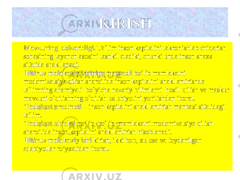  Mavzuning dolzarbligi. Ta`lim inson kapitalini takror ishlab chiqarish sohasining tayanch asosini tashkil etadiki, chunki unda inson shaxs sifatida shakllanadi. Bitiruv malakaviy ishining maqsadi bo’lib mamlakatni modernizatsiya qilish sharoitida inson kapitalini shakllantirishda ta`limning ahamiyati bo`yicha nazariy bilimlarni hosil qilish va maskur mavzuni o`qitishning o`qitish uslubiyotini yoritishdan iborat. Tadqiqot predmeti – inson kapitalini shakllantirish manbasi sifatidagi ta`lim . Tadqiqot ob’ekti bo’lib, bo`lib , mamlakatni modernizatsiya qilish sharoitida inson kapitalini shakllantirish hisoblanadi. Bitiruv malakaviy ishi kirish, ikki bob, xulosa va foydanilgan adabiyotlar ro’yxatidan iborat. KIRISH 