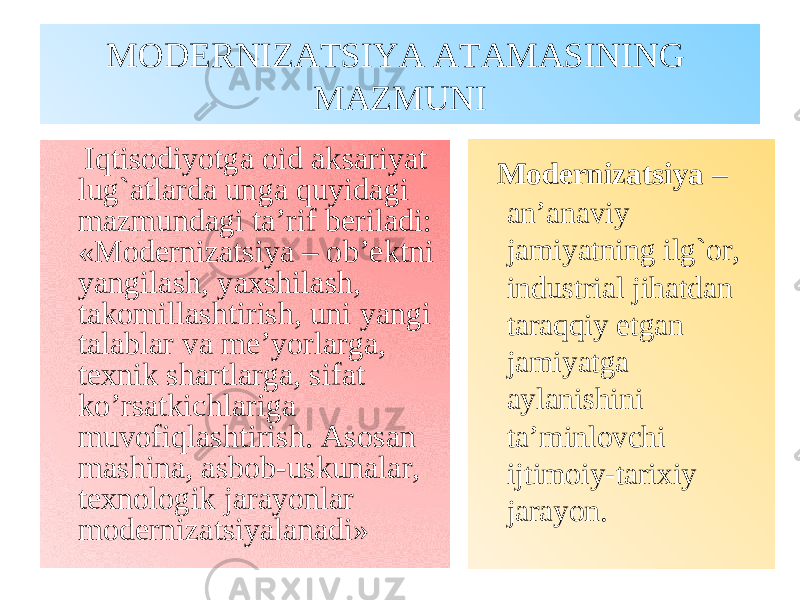 MODERNIZATSIYA ATAMASINING MAZMUNI Iqtisodiyotga oid aksariyat lug`atlarda unga quyidagi mazmundagi ta’rif beriladi: «Modernizatsiya – ob’ektni yangilash, yaxshilash, takomillashtirish, uni yangi talablar va me’yorlarga, texnik shartlarga, sifat ko’rsatkichlariga muvofiqlashtirish. Asosan mashina, asbob-uskunalar, texnologik jarayonlar modernizatsiyalanadi» Modernizatsiya – an’anaviy jamiyatning ilg`or, industrial jihatdan taraqqiy etgan jamiyatga aylanishini ta’minlovchi ijtimoiy-tarixiy jarayon. 