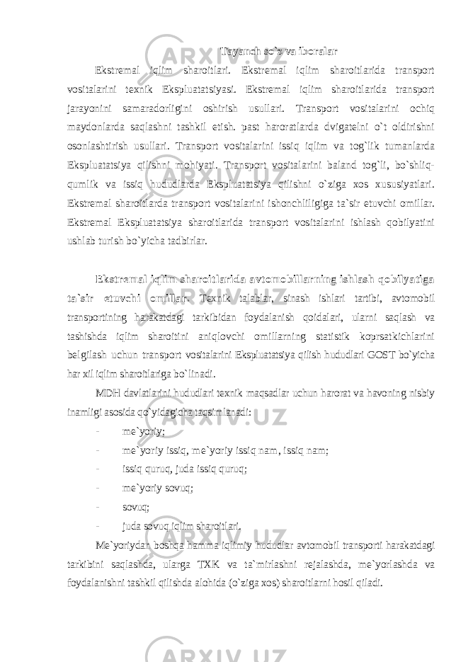 Tayanch so`z va iboralar Ekstremal iqlim sharoitlari. Ekstremal iqlim sharoitlarida transport vositalarini texnik Ekspluatatsiyasi. Ekstremal iqlim sharoitlarida transport jarayonini samaradorligini oshirish usullari. Transport vositalarini ochiq maydonlarda saqlashni tashkil etish. past haroratlarda dvigatelni o`t oldirishni osonlashtirish usullari. Transport vositalarini issiq iqlim va tog`lik tumanlarda Ekspluatatsiya qilishni mohiyati. Transport vositalarini baland tog`li, bo`shliq- qumlik va issiq hududlarda Ekspluatatsiya qilishni o`ziga xos xususiyatlari. Ekstremal sharoitlarda transport vositalarini ishonchliligiga ta`sir etuvchi omillar. Ekstremal Ekspluatatsiya sharoitlarida transport vositalarini ishlash qobilyatini ushlab turish bo`yicha tadbirlar. Ekstremal iqlim sharoitlarida avtomobillarning ishlash qobilyatiga ta`sir etuvchi omillar. Texnik talablar, sinash ishlari tartibi, avtomobil transportining harakatdagi tarkibidan foydalanish qoidalari, ularni saqlash va tashishda iqlim sharoitini aniqlovchi omillarning statistik koprsatkichlarini belgilash uchun transport vositalarini Ekspluatatsiya qilish hududlari GOST bo`yicha har xil iqlim sharoitlariga bo`linadi. MDH davlatlarini hududlari texnik maqsadlar uchun harorat va havoning nisbiy inamligi asosida qo`yidagicha taqsimlanadi: - me`yoriy; - m e `yoriy issiq, m e `yoriy issiq n a m, issiq n a m; - issiq quruq, jud a issiq quruq; - me`yoriy sovuq; - sovuq; - juda sovuq iqlim sharoitlari. Me`yoriydan boshqa hamma iqlimiy hududlar avtomobil transporti harakatdagi tarkibini saqlashda, ularga TXK va ta`mirlashni r e jalashda, me`yorlashda va foydalanishni tashkil qilishda alohida (o`ziga xos) sharoitlarni hosil qiladi. 