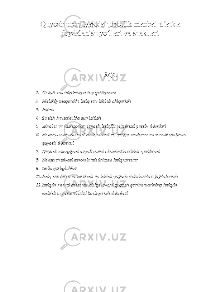 Quyosh energiyasidan issiqlik manbai sifatida foydalanish yo’llari va shakllari Reja: 1. Geliyli suv isitgichlarning qo’llanishi 2. Maishiy maqsadda issiq suv ishlab chiqarish 3. Isitish 4. Suzish havzalarida suv isitish 5. Binolar va inshootlar quyosh issiqlik ta’minoti passiv tizimlari 6. Mineral suvlarni sho’rsizlantirish va dengiz suvlarini chuchuklashtirish quyosh tizimlari 7. Quyosh energiyasi orqali suvni chuchuklantirish qurilmasi 8. Konstruktsiyasi takomillashtirilgan issiqxonalar 9. Gelioquritgichlar 10. Issiq suv bilan ta`minlash va isitish quyosh tizimlaridan foydalanish 11. Issiqlik energiya ishlab chiqaruvchi quyosh qurilmalarining issiqlik tashish parametrlarini boshqarish tizimlari 