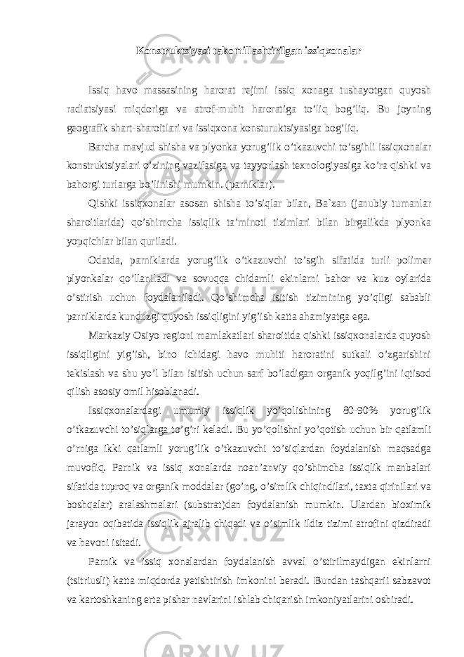 Konstruktsiyasi takomillashtirilgan issiqxonalar Issiq havo massasining harorat rejimi issiq xonaga tushayotgan quyosh radiatsiyasi miqdoriga va atrof-muhit haroratiga to’liq bog’liq. Bu joyning geografik shart-sharoitlari va issiqxona konsturuktsiyasiga bog’liq. Barcha mavjud shisha va plyonka yorug’lik o’tkazuvchi to’sgihli issiqxonalar konstruktsiyalari o’zining vazifasiga va tayyorlash texnologiyasiga ko’ra qishki va bahorgi turlarga bo’linishi mumkin. (parniklar). Qishki issiqxonalar asosan shisha to’siqlar bilan, Ba`zan (janubiy tumanlar sharoitlarida) qo’shimcha issiqlik ta’minoti tizimlari bilan birgalikda plyonka yopqichlar bilan quriladi. Odatda, parniklarda yorug’lik o’tkazuvchi to’sgih sifatida turli polimer plyonkalar qo’llaniladi va sovuqqa chidamli ekinlarni bahor va kuz oylarida o’stirish uchun foydalaniladi. Qo’shimcha isitish tizimining yo’qligi sababli parniklarda kunduzgi quyosh issiqligini yig’ish katta ahamiyatga ega. Markaziy Osiyo regioni mamlakatlari sharoitida qishki issiqxonalarda quyosh issiqligini yig’ish, bino ichidagi havo muhiti haroratini sutkali o’zgarishini tekislash va shu yo’l bilan isitish uchun sarf bo’ladigan organik yoqilg’ini iqtisod qilish asosiy omil hisoblanadi. Issiqxonalardagi umumiy issiqlik yo’qolishining 80-90% yorug’lik o’tkazuvchi to’siqlarga to’g’ri keladi. Bu yo’qolishni yo’qotish uchun bir qatlamli o’rniga ikki qatlamli yorug’lik o’tkazuvchi to’siqlardan foydalanish maqsadga muvofiq. Parnik va issiq xonalarda noan’anviy qo’shimcha issiqlik manbalari sifatida tuproq va organik moddalar (go’ng, o’simlik chiqindilari, taxta qirinilari va boshqalar) aralashmalari (substrat)dan foydalanish mumkin. Ulardan bioximik jarayon oqibatida issiqlik ajralib chiqadi va o’simlik ildiz tizimi atrofini qizdiradi va havoni isitadi. Parnik va issiq xonalardan foydalanish avval o’stirilmaydigan ekinlarni (tsitriusli) katta miqdorda yetishtirish imkonini beradi. Bundan tashqarii sabzavot va kartoshkaning erta pishar navlarini ishlab chiqarish imkoniyatlarini oshiradi. 