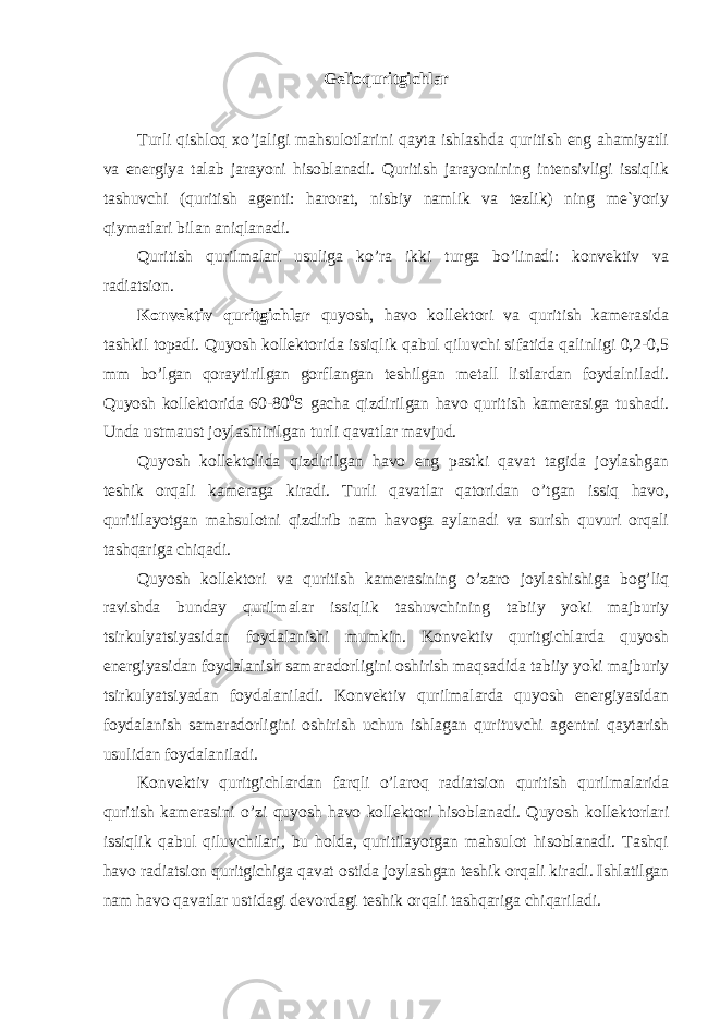 Gelioquritgichlar Turli qishloq xo’jaligi mahsulotlarini qayta ishlashda quritish eng ahamiyatli va energiya talab jarayoni hisoblanadi. Quritish jarayonining intensivligi issiqlik tashuvchi (quritish agenti: harorat, nisbiy namlik va tezlik) ning me`yoriy qiymatlari bilan aniqlanadi. Quritish qurilmalari usuliga ko’ra ikki turga bo’linadi: konvektiv va radiatsion. Konvektiv quritgichlar quyosh, havo kollektori va quritish kamerasida tashkil topadi. Quyosh kollektorida issiqlik qabul qiluvchi sifatida qalinligi 0,2-0,5 mm bo’lgan qoraytirilgan gorflangan teshilgan metall listlardan foydalniladi. Quyosh kollektorida 60-80 0 S gacha qizdirilgan havo quritish kamerasiga tushadi. Unda ustmaust joylashtirilgan turli qavatlar mavjud. Quyosh kollektolida qizdirilgan havo eng pastki qavat tagida joylashgan teshik orqali kameraga kiradi. Turli qavatlar qatoridan o’tgan issiq havo, quritilayotgan mahsulotni qizdirib nam havoga aylanadi va surish quvuri orqali tashqariga chiqadi. Quyosh kollektori va quritish kamerasining o’zaro joylashishiga bog’liq ravishda bunday qurilmalar issiqlik tashuvchining tabiiy yoki majburiy tsirkulyatsiyasidan foydalanishi mumkin. Konvektiv quritgichlarda quyosh energiyasidan foydalanish samaradorligini oshirish maqsadida tabiiy yoki majburiy tsirkulyatsiyadan foydalaniladi. Konvektiv qurilmalarda quyosh energiyasidan foydalanish samaradorligini oshirish uchun ishlagan qurituvchi agentni qaytarish usulidan foydalaniladi. Konvektiv quritgichlardan farqli o’laroq radiatsion quritish qurilmalarida quritish kamerasini o’zi quyosh havo kollektori hisoblanadi. Quyosh kollektorlari issiqlik qabul qiluvchilari, bu holda, quritilayotgan mahsulot hisoblanadi. Tashqi havo radiatsion quritgichiga qavat ostida joylashgan teshik orqali kiradi. Ishlatilgan nam havo qavatlar ustidagi devordagi teshik orqali tashqariga chiqariladi. 