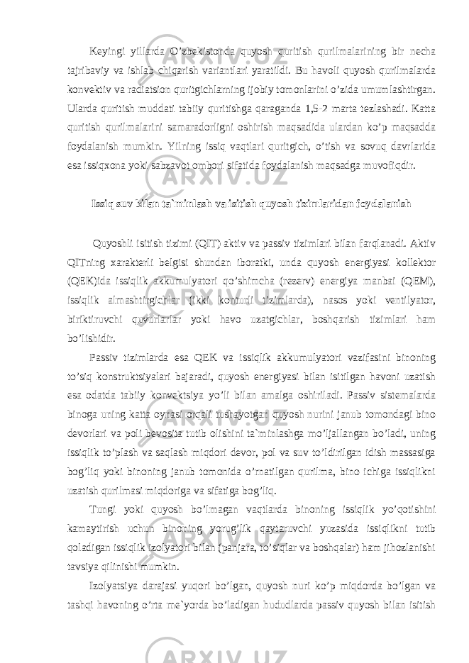 Keyingi yillarda O’zbekistonda quyosh quritish qurilmalarining bir necha tajribaviy va ishlab chiqarish variantlari yaratildi. Bu havoli quyosh qurilmalarda konvektiv va radiatsion quritgichlarning ijobiy tomonlarini o’zida umumlashtirgan. Ularda quritish muddati tabiiy quritishga qaraganda 1,5-2 marta tezlashadi. Katta quritish qurilmalarini samaradorligni oshirish maqsadida ulardan ko’p maqsadda foydalanish mumkin. Yilning issiq vaqtlari quritgich, o’tish va sovuq davrlarida esa issiqxona yoki sabzavot ombori sifatida foydalanish maqsadga muvofiqdir. Issiq suv bilan ta`minlash va isitish quyosh tizimlaridan foydalanish Quyoshli isitish tizimi (QIT) aktiv va passiv tizimlari bilan farqlanadi. Aktiv QITning xarakterli belgisi shundan iboratki, unda quyosh energiyasi kollektor (QEK)ida issiqlik akkumulyatori qo’shimcha (rezerv) energiya manbai (QEM), issiqlik almashtirgichlar (ikki konturli tizimlarda), nasos yoki ventilyator, biriktiruvchi quvurlarlar yoki havo uzatgichlar, boshqarish tizimlari ham bo’lishidir. Passiv tizimlarda esa QEK va issiqlik akkumulyatori vazifasini binoning to’siq konstruktsiyalari bajaradi, quyosh energiyasi bilan isitilgan havoni uzatish esa odatda tabiiy konvektsiya yo’li bilan amalga oshiriladi. Passiv sistemalarda binoga uning katta oynasi orqali tushayotgan quyosh nurini janub tomondagi bino devorlari va poli bevosita tutib olishini ta`minlashga mo’ljallangan bo’ladi, uning issiqlik to’plash va saqlash miqdori devor, pol va suv to’ldirilgan idish massasiga bog’liq yoki binoning janub tomonida o’rnatilgan qurilma, bino ichiga issiqlikni uzatish qurilmasi miqdoriga va sifatiga bog’liq. Tungi yoki quyosh bo’lmagan vaqtlarda binoning issiqlik yo’qotishini kamaytirish uchun binoning yorug’lik qaytaruvchi yuzasida issiqlikni tutib qoladigan issiqlik izolyatori bilan (panjara, to’siqlar va boshqalar) ham jihozlanishi tavsiya qilinishi mumkin. Izolyatsiya darajasi yuqori bo’lgan, quyosh nuri ko’p miqdorda bo’lgan va tashqi havoning o’rta me`yorda bo’ladigan hududlarda passiv quyosh bilan isitish 