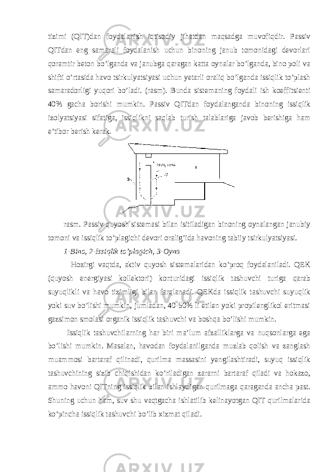 tizimi (QIT)dan foydalanish iqtisodiy jihatdan maqsadga muvofiqdir. Passiv QITdan eng samarali foydalanish uchun binoning janub tomonidagi devorlari qoramtir beton bo’lganda va janubga qaragan katta oynalar bo’lganda, bino poli va shifti o’rtasida havo tsirkulyatsiyasi uchun yetarli oraliq bo’lganda issiqlik to’plash samaradorligi yuqori bo’ladi. (rasm). Bunda sistemaning foydali ish koeffitsienti 40% gacha borishi mumkin. Passiv QITdan foydalanganda binoning issiqlik izolyatsiyasi sifatiga, issiqlikni saqlab turish talablariga javob berishiga ham e’tibor berish kerak. rasm. Passiv quyosh sistemasi bilan isitiladigan binoning oynalangan janubiy tomoni va issiqlik to’plagichi devori oralig’ida havoning tabiiy tsirkulyatsiyasi. 1-Bino, 2-Issiqlik to’plagich, 3-Oyna Hozirgi vaqtda, aktiv quyosh sistemalaridan ko’proq foydalaniladi. QEK (quyosh energiyasi kollektori) konturidagi issiqlik tashuvchi turiga qarab suyuqlikli va havo tizimligi bilan farqlanadi. QEKda issiqlik tashuvchi suyuqlik yoki suv bo’lishi mumkin, jumladan, 40-50% li etilen yoki propilenglikol eritmasi gazsimon smolasi organik issiqlik tashuvchi va boshqa bo’lishi mumkin. Issiqlik tashuvchilarning har biri ma’lum afzalliklarga va nuqsonlarga ega bo’lishi mumkin. Masalan, havodan foydalanilganda muzlab qolish va zanglash muammosi bartaraf qilinadi, qurilma massasini yengilashtiradi, suyuq issiqlik tashuvchining sizib chiqishidan ko’riladigan zararni bartaraf qiladi va hokazo, ammo havoni QITning issiqlik bilan ishlaydigan qurilmaga qaraganda ancha past. Shuning uchun ham, suv shu vaqtgacha ishlatilib kelinayotgan QIT qurilmalarida ko’pincha issiqlik tashuvchi bo’lib xizmat qiladi. 