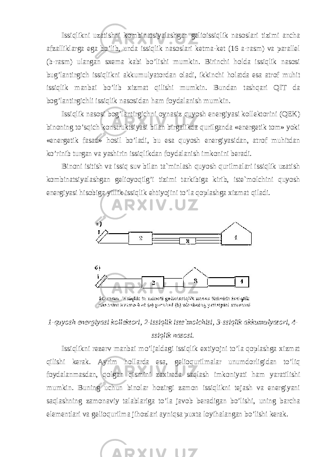 Issiqlikni uzatishni kombinatsiyalashgan gelioissiqlik nasoslari tizimi ancha afzalliklarga ega bo’lib, unda issiqlik nasoslari ketma-ket (16 a-rasm) va parallel (b-rasm) ulangan sxema kabi bo’lishi mumkin. Birinchi holda issiqlik nasosi bug’lantirgich issiqlikni akkumulyatordan oladi, ikkinchi holatda esa atrof muhit issiqlik manbai bo’lib xizmat qilishi mumkin. Bundan tashqari QIT da bog’lantirgichli issiqlik nasosidan ham foydalanish mumkin. Issiqlik nasosi bog’lantirgichni oynasiz quyosh energiyasi kollektorini (QEK) binoning to’sqich konstruktsiyasi bilan birgalikda qurilganda «energetik tom» yoki «energetik fasad» hosil bo’ladi, bu esa quyosh energiyasidan, atrof muhitdan ko’rinib turgan va yashirin issiqlikdan foydalanish imkonini beradi. Binoni isitish va issiq suv bilan ta`minlash quyosh qurilmalari issiqlik uzatish kombinatsiyalashgan gelioyoqilg’i tizimi tarkibiga kirib, iste`molchini quyosh energiyasi hisobiga yillik issiqlik ehtiyojini to’la qoplashga xizmat qiladi. 1-quyosh energiyasi kollektori, 2-issiqlik iste`molchisi, 3-ssiqlik akkumulyatori, 4- ssiqlik nasosi. Issiqlikni rezerv manbai mo’ljaldagi issiqlik extiyojni to’la qoplashga xizmat qilishi kerak. Ayrim hollarda esa, gelioqurilmalar unumdorligidan to’liq foydalanmasdan, qolgan qismini zaxirada saqlash imkoniyati ham yaratilishi mumkin. Buning uchun binolar hozirgi zamon issiqlikni tejash va energiyani saqlashning zamonaviy talablariga to’la javob beradigan bo’lishi, uning barcha elementlari va gelioqurilma jihozlari ayniqsa puxta loyihalangan bo’lishi kerak. 