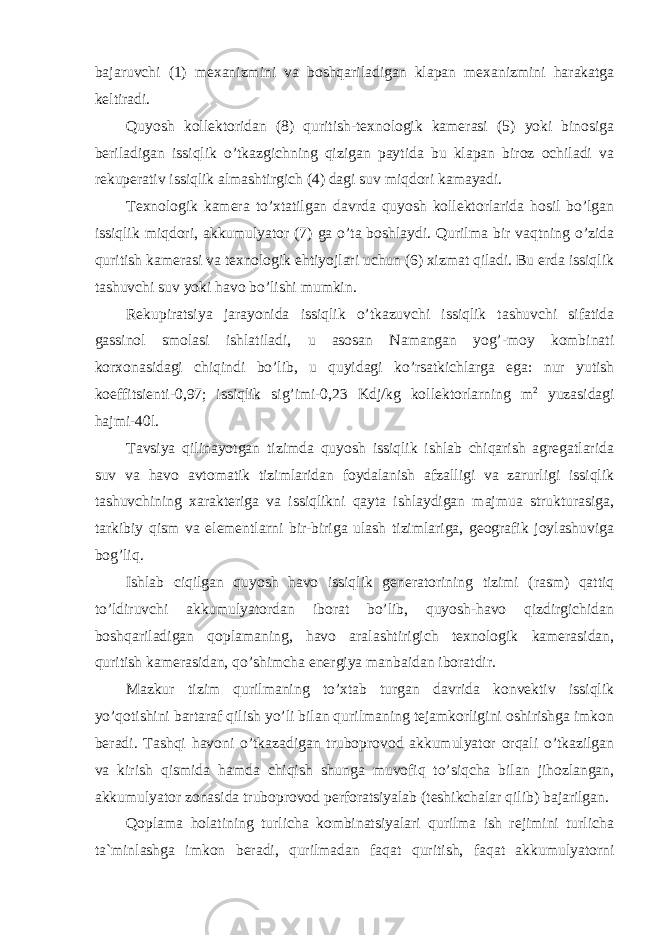 bajaruvchi (1) mexanizmini va boshqariladigan klapan mexanizmini harakatga keltiradi. Quyosh kollektoridan (8) quritish-texnologik kamerasi (5) yoki binosiga beriladigan issiqlik o’tkazgichning qizigan paytida bu klapan biroz ochiladi va rekuperativ issiqlik almashtirgich (4) dagi suv miqdori kamayadi. Texnologik kamera to’xtatilgan davrda quyosh kollektorlarida hosil bo’lgan issiqlik miqdori, akkumulyator (7) ga o’ta boshlaydi. Qurilma bir vaqtning o’zida quritish kamerasi va texnologik ehtiyojlari uchun (6) xizmat qiladi. Bu erda issiqlik tashuvchi suv yoki havo bo’lishi mumkin. Rekupiratsiya jarayonida issiqlik o’tkazuvchi issiqlik tashuvchi sifatida gassinol smolasi ishlatiladi, u asosan Namangan yog’-moy kombinati korxonasidagi chiqindi bo’lib, u quyidagi ko’rsatkichlarga ega: nur yutish koeffitsienti-0,97; issiqlik sig’imi-0,23 Kdj/kg kollektorlarning m 2 yuzasidagi hajmi-40l. Tavsiya qilinayotgan tizimda quyosh issiqlik ishlab chiqarish agregatlarida suv va havo avtomatik tizimlaridan foydalanish afzalligi va zarurligi issiqlik tashuvchining xarakteriga va issiqlikni qayta ishlaydigan majmua strukturasiga, tarkibiy qism va elementlarni bir-biriga ulash tizimlariga, geografik joylashuviga bog’liq. Ishlab ciqilgan quyosh havo issiqlik generatorining tizimi (rasm) qattiq to’ldiruvchi akkumulyatordan iborat bo’lib, quyosh-havo qizdirgichidan boshqariladigan qoplamaning, havo aralashtirigich texnologik kamerasidan, quritish kamerasidan, qo’shimcha energiya manbaidan iboratdir. Mazkur tizim qurilmaning to’xtab turgan davrida konvektiv issiqlik yo’qotishini bartaraf qilish yo’li bilan qurilmaning tejamkorligini oshirishga imkon beradi. Tashqi havoni o’tkazadigan truboprovod akkumulyator orqali o’tkazilgan va kirish qismida hamda chiqish shunga muvofiq to’siqcha bilan jihozlangan, akkumulyator zonasida truboprovod perforatsiyalab (teshikchalar qilib) bajarilgan. Qoplama holatining turlicha kombinatsiyalari qurilma ish rejimini turlicha ta`minlashga imkon beradi, qurilmadan faqat quritish, faqat akkumulyatorni 