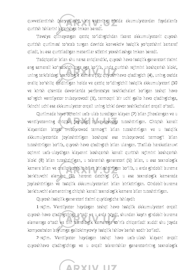 quvvatlantirish (zaryadlash), bir vaqtning o’zida akumulyatordan foydalanib quritish ishlarini bajarishga imkon beradi. Tavsiya qilinayotgan qattiq to’ldirgichdan iborat akkumulyatorli quyosh quritish qurilmasi to’xtab turgan davrida konvektiv issiqlik yo’qotishni bartaraf qiladi, bu esa quritiladigan materillar sifatini yaxshilashga imkon beradi. Tadqiqotlar bilan shu narsa aniqlandiki, quyosh havo issiqlik generatori tizimi eng samarali ko’rsatkichlarga ega bo’lib, unda quritish rejimini boshqarish bloki, uning tarkibidagi texnologik kamera (6), quyosh-havo qizdirgich (4), uning ostida oraliq bo’shliq qoldirilgan holda va qattiq to’ldirgichli issiqlik akkumulyatori (30 va kirish qismida devorlarida perforatsiya teshikchalari bo’lgan tashqi havo so`rgich ventilyator truboprovodi (1), tarmoqni bir uchi gelio havo qizdirgichga, ikinchi uchi esa akkumulyator orqali uning ichki devor teshikchalari orqali o’tadi. Qurilmada havo oqimini uzib-ulab turadigan klapan (2) bilan jihozlangan va u ventilyatorning chiqish joyidagi truboprovodga tutashtirilgan. Chiqish kanali klapanidan bittasi truboprovod tarmog’i bilan tutashtirilgan va u issiqlik akkumulyatorida joylashtirilgan boshqasi esa truboprovod tarmog’i bilan tutashtirilgan bo’lib, quyosh-havo qizdirgich bilan ulangan. Tizillab harakatlanuvi oqimni uzib-ulaydigan klapanni boshqarish kanali quritish rejimini boshqarish bloki (8) bilan tutashtirilgan, u tebranish generatori (5) bilan, u esa texnologik kamera bilan va oraliq bo’shliq bilan birlashtirilgan bo’lib, u erda girdobli burama berkituvchi element (9), harorat datchigi (7), u esa texnologik kamerada joylashtirilgan va issiqlik akkumulyatorlari bilan biriktirilgan. Girdobli-burama berkituvchi elementning chiqish kanali texnologik kamera bilan tutashtirilgan. Quyosh issiqlik generatori tizimi quyidagicha ishlaydi: 1-rejim. Ventilyator haydagan tashqi havo issiqlik akkumulyatori orqali quyosh-havo qizdirgichiga o’tadi va u erda isiydi, shundan keyin girdobli-burama elementga o’tadi va uni texnologik kameraga so`rib chiqariladi xuddi shu joyda kompozitsion buyumga geliokimyoviy issiqlik ishlov berish sodir bo’ladi. 2-rejim. Ventilyator haydagan tashqi havo uzib-ulash klapani orqali quyoshhavo qizdirgichiga va u orqali tebranishlar generatorining texnologik 