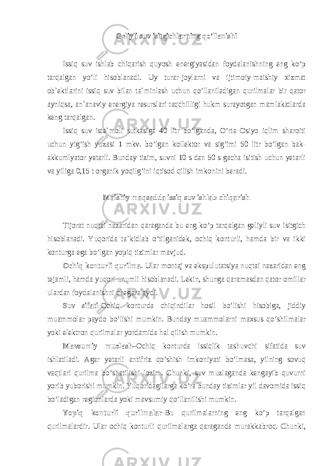 Geliyli suv isitgichlarning qo’llanishi Issiq suv ishlab chiqarish quyosh energiyasidan foydalanishning eng ko’p tarqalgan yo’li hisoblanadi. Uy turar-joylarni va ijtimoiy-maishiy xizmat ob`ektlarini issiq suv bilan ta`minlash uchun qo’llaniladigan qurilmalar bir qator ayniqsa, an`anaviy energiya resurslari taqchilligi hukm surayotgan mamlakatlarda keng tarqalgan. Issiq suv iste`moli sutkasiga 40 litr bo’lganda, O’rta Osiyo iqlim sharoiti uchun yig’ish yuzasi 1 mkv. bo’lgan kollektor va sig’imi 50 litr bo’lgan bak- akkumlyator yetarli. Bunday tizim, suvni 10 s dan 50 s gacha isitish uchun yetarli va yiliga 0,15 t organik yoqilg’ini iqtisod qilish imkonini beradi. Maishiy maqsadda issiq suv ishlab chiqarish Tijorat nuqtai nazaridan qaraganda bu eng ko’p tarqalgan geliyli suv isitgich hisoblanadi. Yuqorida ta`kidlab o’tilganidek, ochiq konturli, hamda bir va ikki konturga ega bo’lgan yopiq tizimlar mavjud. Ochiq konturli qurilma. Ular montaj va ekspulutatsiya nuqtai nazaridan eng tejamli, hamda yuqori unumli hisoblanadi. Lekin, shunga qaramasdan qator omillar ulardan foydalanishni chegaralaydi. Suv sifati -Ochiq konturda chiqindilar hosil bo’lishi hisobiga, jiddiy muammolar paydo bo’lishi mumkin. Bunday muammolarni maxsus qo’shilmalar yoki elektron qurilmalar yordamida hal qilish mumkin. Mavsumiy muzlash –Ochiq konturda issiqlik tashuvchi sifatida suv ishlatiladi. Agar yetarli antifriz qo’shish imkoniyati bo’lmasa, yilning sovuq vaqtlari qurilma bo’shatilishi lozim. Chunki, suv muzlaganda kengayib quvurni yorib yuborishi mumkin. Yuqoridagilarga ko’ra bunday tizimlar yil davomida issiq bo’ladigan regionlarda yoki mavsumiy qo’llanilishi mumkin. Yopiq konturli qurilmalar -Bu qurilmalarning eng ko’p tarqalgan qurilmalardir. Ular ochiq konturli qurilmalarga qaraganda murakkabroq. Chunki, 