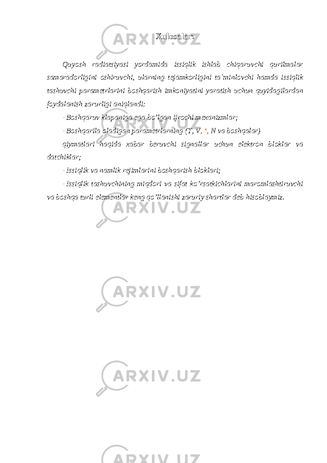 Xulosalar: Quyosh radiatsiyasi yordamida issiqlik ishlab chiqaruvchi qurilmalar samaradorligini oshiruvchi, ularning tejamkorligini ta`minlovchi hamda issiqlik tashuvchi parametrlarini boshqarish imkoniyatini yaratish uchun quyidagilardan foydalanish zarurligi aniqlandi: - Boshqaruv klapaniga ega bo’lgan ijrochi mexanizmlar; - Boshqarila oladigan parametrlarning (T, V , ‘, N va boshqalar) qiymatlari haqida xabar beruvchi signallar uchun elektron bloklar va datchiklar; - Issiqlik va namlik rejimlarini boshqarish bloklari; - Issiqlik tashuvchining miqdori va sifat ko’rsatkichlarini maromlashtiruvchi va boshqa turli elementlar keng qo’llanishi zaruriy shartlar deb hisoblaymiz. 