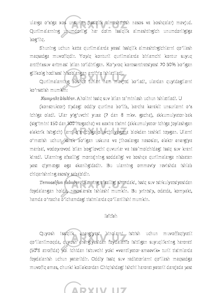 ularga o’ziga xos unsurlar (issiqlik almashtirish nasos va boshqalar) mavjud. Qurilmalarning unumdorligi har doim issiqlik almashtirgich unumdorligiga bog’liq. Shuning uchun katta qurilmalarda yassi issiqlik almashtirgichlarni qo’llash maqsadga muvofiqdir. Yopiq konturli qurilmalarda birlamchi kontur suyuq antifrizsuv eritmasi bilan to’ldirilgan. Ko’proq kontsentiratsiyasi 20-30% bo’lgan gilikolg hodisasi hisoblangan antifriz ishlatiladi. Qurilmalarning boshqa turlari ham mavjud bo’ladi, ulardan quyidagilarni ko’rsatish mumkin: Kompakt bloklar . Aholini issiq suv bilan ta`minlash uchun ishlatiladi. U (konstruktor) tipdagi oddiy qurilma bo’lib, barcha kerakli unsurlarni o’z ichiga oladi. Ular yig’uvchi yuza (2 dan 8 mkv. gacha), akkumulyator-bak (sig’imini 150 dan 300 litrgacha) va zaxira tizimi (akkumulyator ichiga joylashgan elektrik isitgich) larni o’z ichiga oluvchi yagona blokdan tashkil topgan. Ularni o’rnatish uchun kerak bo’lgan uskuna va jihozlarga nasoslar, elektr energiya manbai, vodoprovod bilan bog’lovchi quvurlar va iste`molchidagi issiq suv krani kiradi. Ularning afzalligi montajning soddaligi va boshqa qurilmalarga nisbatan past qiymatga ega ekanligidadir. Bu ularning ommaviy ravishda ishlab chiqarishning asosiy sababidir. Termosifon tizimlar . Ularning afzalligi shundaki, issiq suv tsirkulyatsiyasidan foydalangan holda, nasoslarsiz ishlashi mumkin. Bu printsip, odatda, kompakt, hamda o’rtacha o’lchamdagi tizimlarda qo’llanilishi mumkin. Isitish Quyosh issiqlik energiyasi binolarni isitish uchun muvoffaqiyatli qo’llanilmoqda, quyosh energiyasidan foydalanib isitilgan suyuqlikning harorati (50 0 S atrofida) pol ichidan isituvchi yoki «ventilyator-zmeevik» turli tizimlarda foydalanish uchun yetarlidir. Oddiy issiq suv radiatorlarni qo’llash maqsadga muvofiq emas, chunki kollektordan Chiqishdagi ishchi harorat yetarli darajada past 