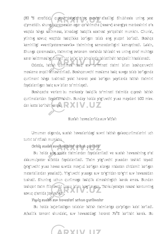 (80 0 S atrofida). quyosh isitgichning asosiy afzalligi Shubhasiz uning past qiymatidir. shunga qaramasdan agar qo’shimcha (rezerv) energiya manbasinini o’z vaqtda ishga solinmasa, binodagi issiqlik zaxirasi yo’qolishi mumkin. Chunki, yilning sovuq vaqtida issiqlikka bo’lgan talab eng yuqori bo’ladi. Boshqa kamhiligi «ventilyatorzmeevik» tizimining samaradorligini kamaytiradi. Lekin, Shunga qaramasdan, tizimning avtonom ravishda ishlashi va uning atrof muhitga zarar keltirmasligi tufayli uni ba`zi bir binolarda ishlatilishi istiqbolli hisoblanadi. Odatda, isitish qurilmasi issiq suv ta’minoti tizimi bilan boshqaruvchi moslama orqali birlashtiriladi. Boshqaruvchi moslama issiq suvga talab bo’lganda qurilmani ishga tushiradi yoki harorat past bo’lgan paytlarda isitish tizimini foydalanilgan issiq suv bilan ta`minlaydi. Boshqacha variant-bu markaziy issiqlik ta’minoti tizimida quyosh isitish qurilmalaridan foydalanishdir. Bunday holda yig’uvchi yuza maydoni 500 mkv. dan katta bo’lishi kerak. Suzish havzalarida suv isitish Umuman olganda, suzish havzalaridagi suvni isitish geleoqurilmalarini uch turini ta`riflash mumkin: Ochiq suzish suv havzalari uchun qurilma Bu holda eng sodda tizimlardan foydalaniladi va suzish havzasining o’zi akkumulyator sifatida foydalaniladi. Tizim yig’uvchi yuzadan tashkil topadi (yig’uvchi yuza havza suvida mavjud bo’lgan xlorga nisbatan chidamli bo’lgan materiallardan yasaladi). Yig’uvchi yuzaga suv to’g’ridan-to’g’ri suv havzasidan tushadi. Shuning uchun qurilmaga issiqlik almashtirgich kerak emas. Bundan tashqari tizim filtrlovchi unsur bilan bog’langan. Tsirkulyatsiya nasosi konturning sovuq qismida joylashgan. Yopiq suzish suv havzalari uchun qurilmalar Bu holda bajariladigan talablar isitish tizimlariga qo’yilgan kabi bo’ladi. Afzallik tomoni shundaki, suv havzasidagi harorat 25 0 S bo’lishi kerak. Bu 