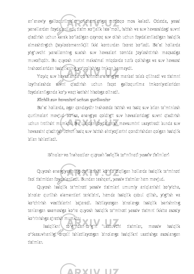 an`anaviy gelioqurilmalar o’lchamlariga mutloqo mos keladi. Odatda, yassi panellardan foydalaniladi, tizim xo’jalik iste`moli, isitish va suv havzasidagi suvni qizdirish uchun kerak bo’ladigan qaynoq suv olish uchun foydalaniladigan issiqlik almashtirgich (teploobmennik)li ikki konturdan iborat bo’ladi. Ba`zi hollarda yig’uvchi panellarning suzish suv havzalari tomida joylashtirish maqsadga muvofiqdir. Bu quyosh nurini maksimal miqdorda tutib qolishga va suv havzasi inshootlaridan issiqlikning yo’qolishiga imkon bermaydi. Yopiq suv havzalarida qo’shimcha energiya manbai talab qilinadi va tizimni loyihalashda suvni qizdirish uchun faqat gelioqurilma imkoniyatlaridan foydalanilganda ko’p vaqt ketishi hisobga olinadi. Kichik suv havzalari uchun qurilmalar Ba`zi hollarda, agar qandaydir inshootda isitish va issiq suv bilan ta`minlash qurilmalari mavjud bo’lsa, energiya qoldig’i suv havzalaridagi suvni qizdirish uchun intilishi mumkin. Bu ulardan foydalanish mavsumini uzaytiradi bunda suv havzasini qizdirish uchun issiq suv isitish ehtiyojlarini qondirishdan qolgan issiqlik bilan ishlatiladi. Binolar va inshootlar quyosh issiqlik ta’minoti passiv tizimlari Quyosh energiyasining qo’llanishi ko’rib ciqilgan hollarda issiqlik ta’minoti faol tizimidan foydalaniladi. Bundan tashqari, passiv tizimlar ham mavjud. Quyosh issiqlik ta’minoti passiv tizimlari umumiy aniqlanishi bo’yicha, binolar qurilish elementlari tarkibini, hamda issiqlik qabul qilish, yig’ish va ko’chirish vazifalarini bajaradi. Isitilayotgan binolarga issiqlik berishning tanlangan sxemasiga ko’ra quyosh issiqlik ta’minoti passiv tizimni ikkita asosiy ko’rinishga ajratish mumkin: Issiqlikni to’g’ridan-to’g’ri uzatuvchi tizimlar, massiv issiqlik o’tkazuvhanligi orqali ishlatilayotgan binolarga issiqlikni uzatishga asoslangan tizimlar. 