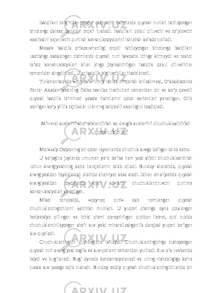 Issiqlikni to’g’ridan-to’g’ri uzatuvchi tizimlarda quyosh nurlari isitilayotgan binolarga deraza oynalari orqali tushadi. Issiqlikni qabul qiluvchi va to’plovchi vazifasini bajaruvchi qurilish konstruktsiyalarini ishlatish ko’zda tutiladi. Massiv issiqlik o’tkazuvhanligi orqali isitilayotgan binolarga issiqlikni uzatishga asoslangan tizimlarda quyosh nuri bevosita ichiga kirmaydi va tashqi to’siq konstruktsiyalari bilan birga joylashtirilgan issiqlik qabul qiluvchilar tomonidan singdiriladi. Ular issiqlik yig’uvchilar hisoblanadi. Turkmanistonda «quyosh» ilmiy-ishlab chiqarish birlashmasi, O’zbekistonda Fanlar Akademiyasining fizika-texnika institutlari tomonidan bir va ko’p qavatli quyosh issiqlik ta’minoti passiv tizimlarini qator variantlari yaratilgan. Olib borilgan ko’p yillik tajribalar ularning istiqbolli ekanligini tasdiqladi. Mineral suvlarni sho’rsizlantirish va dengiz suvlarini chuchuklashtirish quyosh tizimlari Markaziy Osiyoning bir qator rayonlarida chuchuk suvga bo’lgan talab katta. U ko’pgina joylarda umuman yo’q bo’lsa ham past sifatli chuchuklashtirish uchun energiyasining katta harajatlarini talab qiladi. Bunday sharoitda, quyosh energiyasidan foydalanish alohida ahamiyat kasb etadi. Jahon amaliyotida quyosh energiyasidan foydalanib sho’r suvlarni chuchuklantiruvchi qurilma konstruktsiyalari yaratilgan. Misol tariqasida, «qaynoq quti» deb nomlangan quyosh chuchuklantirgichlarni keltirish mumkin. U yuqori qismiga oyna qoplangan izolyatsiya qilingan va ichki qismi qoraytirilgan qutidan iborat, quti tubida chuchuklantirilayotgan sho’r suv yoki minerallashganlik darajasi yuqori bo’lgan suv quyiladi. Chuchuklantirgich quyidagicha ishlaydi: Chuchuklantirgichga tushayotgan quyosh nuri energiyasi taglik va suv qatlami tomonidan yutiladi. Suv o’z navbatida isiydi va bug’lanadi. Bug’ oynada kondentsiyalanadi va uning nishabligiga ko’ra tuzsiz suv pastga oqib tushadi. Bunday oddiy quyosh chuchuklantirgichlarida bir 