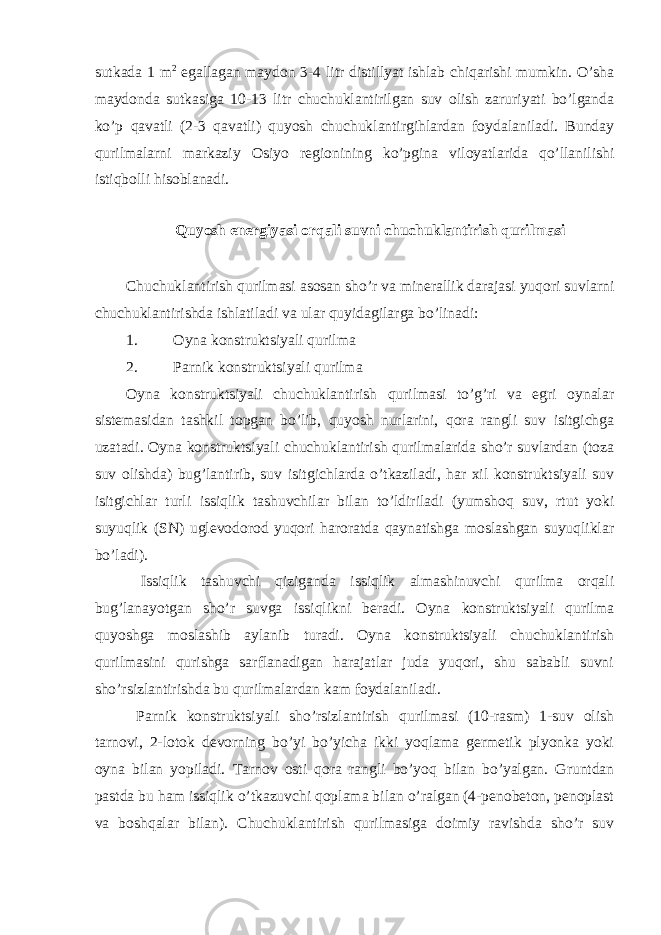 sutkada 1 m 2 egallagan maydon 3-4 litr distillyat ishlab chiqarishi mumkin. O’sha maydonda sutkasiga 10-13 litr chuchuklantirilgan suv olish zaruriyati bo’lganda ko’p qavatli (2-3 qavatli) quyosh chuchuklantirgihlardan foydalaniladi. Bunday qurilmalarni markaziy Osiyo regionining ko’pgina viloyatlarida qo’llanilishi istiqbolli hisoblanadi. Quyosh energiyasi orqali suvni chuchuklantirish qurilmasi Chuchuklantirish qurilmasi asosan sho’r va minerallik darajasi yuqori suvlarni chuchuklantirishda ishlatiladi va ular quyidagilarga bo’linadi: 1. Oyna konstruktsiyali qurilma 2. Parnik konstruktsiyali qurilma Oyna konstruktsiyali chuchuklantirish qurilmasi to’g’ri va egri oynalar sistemasidan tashkil topgan bo’lib, quyosh nurlarini, qora rangli suv isitgichga uzatadi. Oyna konstruktsiyali chuchuklantirish qurilmalarida sho’r suvlardan (toza suv olishda) bug’lantirib, suv isitgichlarda o’tkaziladi, har xil konstruktsiyali suv isitgichlar turli issiqlik tashuvchilar bilan to’ldiriladi (yumshoq suv, rtut yoki suyuqlik (SN) uglevodorod yuqori haroratda qaynatishga moslashgan suyuqliklar bo’ladi). Issiqlik tashuvchi qiziganda issiqlik almashinuvchi qurilma orqali bug’lanayotgan sho’r suvga issiqlikni beradi. Oyna konstruktsiyali qurilma quyoshga moslashib aylanib turadi. Oyna konstruktsiyali chuchuklantirish qurilmasini qurishga sarflanadigan harajatlar juda yuqori, shu sababli suvni sho’rsizlantirishda bu qurilmalardan kam foydalaniladi. Parnik konstruktsiyali sho’rsizlantirish qurilmasi (10-rasm) 1-suv olish tarnovi, 2-lotok devorning bo’yi bo’yicha ikki yoqlama germetik plyonka yoki oyna bilan yopiladi. Tarnov osti qora rangli bo’yoq bilan bo’yalgan. Gruntdan pastda bu ham issiqlik o’tkazuvchi qoplama bilan o’ralgan (4-penobeton, penoplast va boshqalar bilan). Chuchuklantirish qurilmasiga doimiy ravishda sho’r suv 