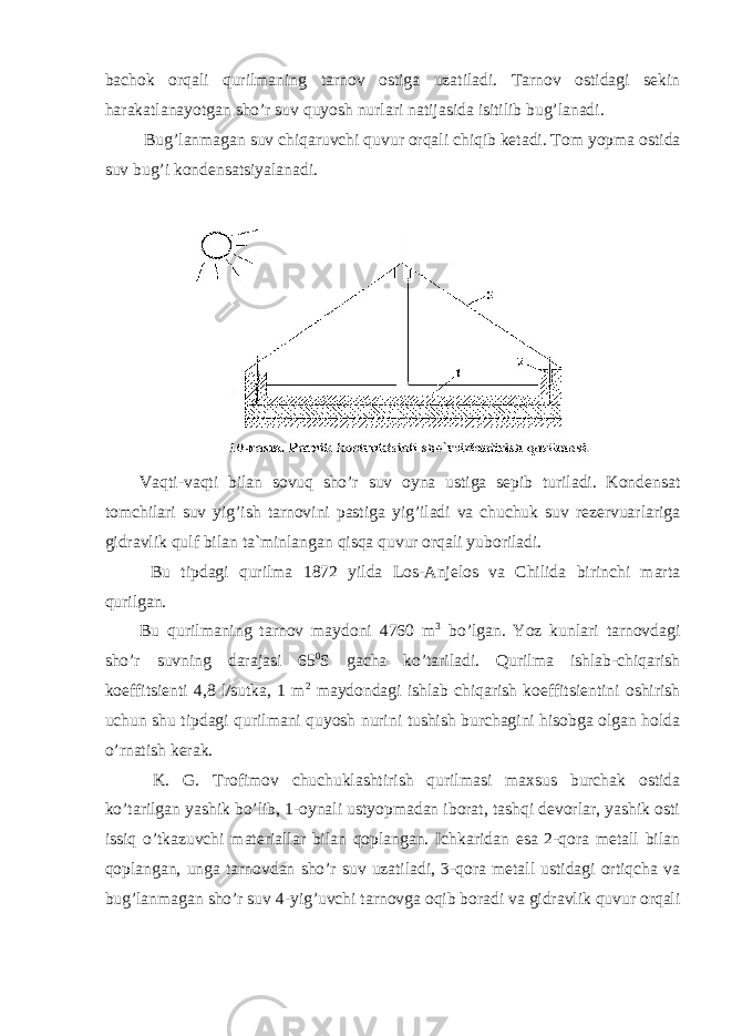 bachok orqali qurilmaning tarnov ostiga uzatiladi. Tarnov ostidagi sekin harakatlanayotgan sho’r suv quyosh nurlari natijasida isitilib bug’lanadi. Bug’lanmagan suv chiqaruvchi quvur orqali chiqib ketadi. Tom yopma ostida suv bug’i kondensatsiyalanadi. Vaqti-vaqti bilan sovuq sho’r suv oyna ustiga sepib turiladi. Kondensat tomchilari suv yig’ish tarnovini pastiga yig’iladi va chuchuk suv rezervuarlariga gidravlik qulf bilan ta`minlangan qisqa quvur orqali yuboriladi. Bu tipdagi qurilma 1872 yilda Los-Anjelos va Chilida birinchi marta qurilgan. Bu qurilmaning tarnov maydoni 4760 m 3 bo’lgan. Yoz kunlari tarnovdagi sho’r suvning darajasi 65 0 S gacha ko’tariladi. Qurilma ishlab-chiqarish koeffitsienti 4,8 l/sutka, 1 m 2 maydondagi ishlab chiqarish koeffitsientini oshirish uchun shu tipdagi qurilmani quyosh nurini tushish burchagini hisobga olgan holda o’rnatish kerak. K. G. Trofimov chuchuklashtirish qurilmasi maxsus burchak ostida ko’tarilgan yashik bo’lib, 1-oynali ustyopmadan iborat, tashqi devorlar, yashik osti issiq o’tkazuvchi materiallar bilan qoplangan. Ichkaridan esa 2-qora metall bilan qoplangan, unga tarnovdan sho’r suv uzatiladi, 3-qora metall ustidagi ortiqcha va bug’lanmagan sho’r suv 4-yig’uvchi tarnovga oqib boradi va gidravlik quvur orqali 