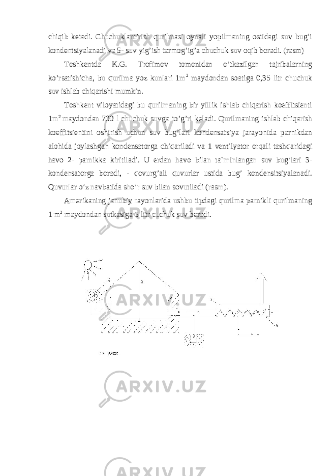 chiqib ketadi. Chuchuklantirish qurilmasi oynali yopilmaning ostidagi suv bug’i kondentsiyalanadi va 5- suv yig’ish tarmog’ig’a chuchuk suv oqib boradi. (rasm) Toshkentda K.G. Trofimov tomonidan o’tkazilgan tajribalarning ko’rsatishicha, bu qurilma yoz kunlari 1m 2 maydondan soatiga 0,35 litr chuchuk suv ishlab chiqarishi mumkin. Toshkent viloyatidagi bu qurilmaning bir yillik ishlab chiqarish koeffitsienti 1m 2 maydondan 700 l chuchuk suvga to’g’ri keladi. Qurilmaning ishlab chiqarish koeffitsientini oshirish uchun suv bug’lari kondensatsiya jarayonida parnikdan alohida joylashgan kondensatorga chiqariladi va 1 ventilyator orqali tashqaridagi havo 2- parnikka kiritiladi. U erdan havo bilan ta`minlangan suv bug’lari 3- kondensatorga boradi, - qovurg’ali quvurlar ustida bug’ kondensitsiyalanadi. Quvurlar o’z navbatida sho’r suv bilan sovutiladi (rasm). Amerikaning janubiy rayonlarida ushbu tipdagi qurilma parnikli qurilmaning 1 m 2 maydondan sutkasiga 6 litr cuchuk suv beradi. 