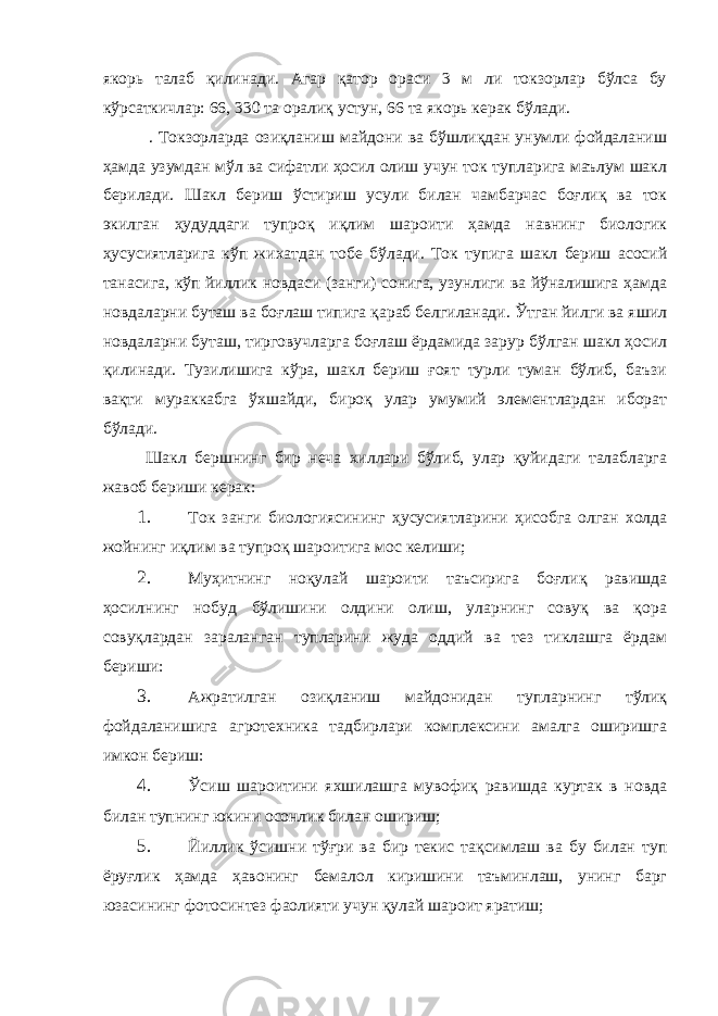 якорь талаб қилинади. Агар қатор ораси 3 м ли токзорлар бўлса бу кўрсаткичлар: 66, 330 та оралиқ устун, 66 та якорь керак бўлади. . Токзорларда озиқланиш майдони ва бўшлиқдан унумли фойдаланиш ҳамда узумдан мўл ва сифатли ҳосил олиш учун ток тупларига маълум шакл берилади. Шакл бериш ўстириш усули билан чамбарчас боғлиқ ва ток экилган ҳудуддаги тупроқ иқлим шароити ҳамда навнинг биологик ҳусусиятларига кўп жихатдан тобе бўлади. Ток тупига шакл бериш асосий танасига, кўп йиллик новдаси (занги) сонига, узунлиги ва йўналишига ҳамда новдаларни буташ ва боғлаш типига қараб белгиланади. Ўтган йилги ва яшил новдаларни буташ, тирговучларга боғлаш ёрдамида зарур бўлган шакл ҳосил қилинади. Тузилишига кўра, шакл бериш ғоят турли туман бўлиб, баъзи вақти мураккабга ўхшайди, бироқ улар умумий элементлардан иборат бўлади. Шакл бершнинг бир неча хиллари бўлиб, улар қуйидаги талабларга жавоб бериши керак: 1. Ток занги биологиясининг ҳусусиятларини ҳисобга олган холда жойнинг иқлим ва тупроқ шароитига мос келиши; 2. Муҳитнинг ноқулай шароити таъсирига боғлиқ равишда ҳосилнинг нобуд бўлишини олдини олиш, уларнинг совуқ ва қора совуқлардан зараланган тупларини жуда оддий ва тез тиклашга ёрдам бериши: 3. Ажратилган озиқланиш майдонидан тупларнинг тўлиқ фойдаланишига агротехника тадбирлари комплексини амалга оширишга имкон бериш: 4. Ўсиш шароитини яхшилашга мувофиқ равишда куртак в новда билан тупнинг юкини осонлик билан ошириш; 5. Йиллик ўсишни тўғри ва бир текис тақсимлаш ва бу билан туп ёруғлик ҳамда ҳавонинг бемалол киришини таъминлаш, унинг барг юзасининг фотосинтез фаолияти учун қулай шароит яратиш; 