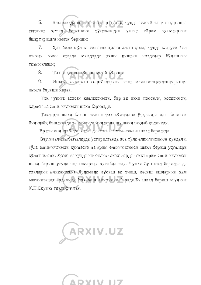 6. Кам миқдорда яра-чакалар қилиб, тупда асосий занг чиқаришга тупнинг ҳосил беришини тўхтамасдан унинг айрим қисмларини ёшартиришга имкон бериши; 7. Ҳар йили мўл ва сифатли ҳосил олиш ҳамда тупда келгуси йил ҳосили учун етарли миқдорда яхши пишган новдалар бўлишини таъминлаши; 8. Токни қишда кўмиш қулай бўлиши; 9. Ишлаб чиқариш жараёнларини кенг механизациялаштиришга имкон бериши керак. Ток тупига асосан каллаксимон, бир ва икки томонли, косасимон, кордон ва елпиғичсимон шакл берилади. Токларга шакл бериш асосан ток кўчатлари ўтқазилгандан биринчи йилидаёқ бошланади ва кейинги йилларда шу шакл сақлаб қолинади. Ер ток ҳолида ўстирилганда асосан косачасимон шакл берилади. Вертикал симбағазларда ўстирилганда эса тўла елпиғичсимон кундали, тўла елпиғичсимон кундасиз ва ярим елпиғичсимон шакл бериш усуллари қўлланилади. Ҳозирги кунда интенсив токзорларда токка ярим елпиғичсимон шакл бериш усули энг самарали ҳисобланади. Чунки бу шакл берилганда токларни механизация ёрдамида кўмиш ва очиш, кесиш ишларини ҳам механизация ёрдамида бажариш имконини беради.Бу шакл бериш усулини К.П.Скуинь таклиф этган. 