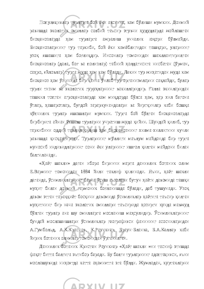 Популяциялар турларга бой ёки аксинча, кам бўлиши мумкин. Доимий равишда экологик омиллар салбий таъсир этувчи ҳудудларда жойлашган биоценозларда ҳам турларга ажралиш унчалик юқори бўлмайди. Биоценозларнинг тур таркиби, бой ёки камёблигидан ташқари, уларнинг узоқ яшашига ҳам боғлиқдир. Инсонлар томонидан шакллантирилган биоценозлар (дала, боғ ва полизлар) табиий ҳолдагисига нисбатан (ўрмон, саҳро, яйловлар) турга жуда ҳам кам бўлади. Лекин тур жиҳатидан жуда кам биоценоз ҳам ўз ичида бир қанча ўнлаб тур организмларни сақлайди, булар турли тизим ва экологик гуруҳларнинг вакилларидир. Ғалла экинларидан ташкил топган агроценозларда кам миқдорда бўлса ҳам, ҳар хил бегона ўтлар, ҳашаротлар, буғдой зараркунандалари ва йиртқичлар каби бошқа кўпчилик турлар яшашлари мумкин. Турга бой бўлган биоценозларда бирбирига айнан ўхшаш турларни учратиш жуда қийин. Шундай қилиб, тур таркибини оддий тахлил қилиш ҳам биоценознинг хилма-хиллигини кучли равишда қисқартиради. Турларнинг мўллиги маълум майдонда бир турга муносиб индивидларнинг сони ёки уларнинг ишғол қилган майдони билан белгиланади. «Ҳаёт шакли» деган ибора биринчи марта даниялик ботаник олим Е.Варминг томонидан 1884 йили таклиф қилинади. Яъни, ҳаёт шакли деганда, ўсимликларнинг барча ўсиш аъзолари бутун ҳаёти давомида ташқи муҳит билан доимий гармоник боғланишда бўлади, деб тушунади. Узоқ давом этган тараққиёт босқичи давомида ўсимликлар ҳаётига таъсир қилган муҳитнинг бир неча экологик омиллари таъсирида ҳозирги кунда мавжуд бўлган турлар ана шу омилларга мосланиш маҳсулидир. Ўсимликларнинг бундай мослашишлари ўсимликлар географияси фанининг асосчиларидан А.Гумбольд, А.К.Краснов, К.Раункиер, Браун-Бланке, Б.А.Келлер каби йирик ботаник олимлар томонидан ўрганилган. Даниялик ботаник Кристен Раункиер «Ҳаёт шакли »ни тасниф этишда фақат битта белгига эътибор беради. Бу белги турларнинг адаптацияси, яъни мослашувида ниҳоятда катта аҳамиятга эга бўлди. Жумладан, куртакларни 