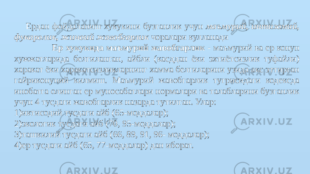 Ердан фойдаланиш хукукини бузганлик учун маъмурий, интизомий, фукаролик, жиноий жавобгарлик чоралари кулланади Ер хукукида маъмурий жавобгарлик - маъмурий ва ер конун хужжатларида белгиланган, айбли (касддан ёки эхтиётсизлик туфайли) харакат ёки харакатсизликларнинг хамма белгиларини узида акс эттирган гайриконуний килмиш. Маъмурий жавобгарлик тугрисидаги кодексда инобатга олинган ер муносабатлари нормалари ва талабларини бузганлик учун 4 тусдаги жавобгарлик назарда тутилган. Улар: 1)иктисодий тусдаги айб (65-моддалар); 2)экологик тусдаги айб (70, 95-моддалар); 3)ташкилий тусдаги айб (66, 89, 91, 96- моддалар); 4)ер тусдаги айб (65, 77-моддалар) дан иборат. 