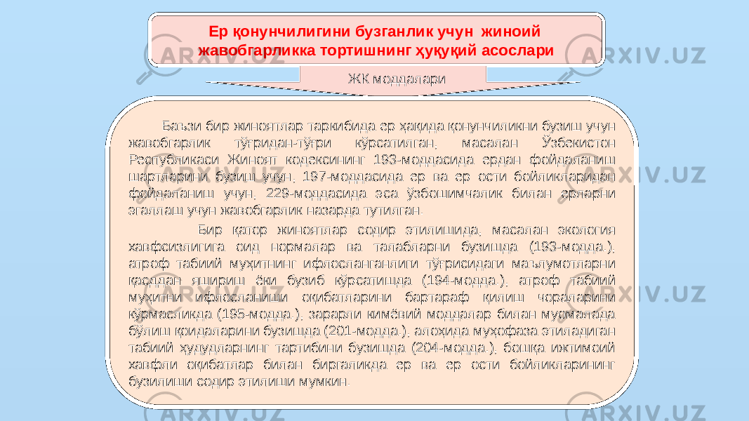 Ер қонунчилигини бузганлик учун жиноий жавобгарликка тортишнинг ҳуқуқий асослари ЖК моддалари Баъзи бир жиноятлар таркибида ер ҳақида қонунчиликни бузиш учун жавобгарлик тўғридан-тўғри кўрсатилган, масалан Ўзбекистон Республикаси Жиноят кодексининг 193-моддасида ердан фойдаланиш шартларини бузиш учун, 197-моддасида ер ва ер ости бойликларидан фойдаланиш учун, 229-моддасида эса ўзбошимчалик билан ерларни эгаллаш учун жавобгарлик назарда тутилган. Бир қатор жиноятлар содир этилишида, масалан экология хавфсизлигига оид нормалар ва талабларни бузишда (193-модда.), атроф табиий муҳитнинг ифлосланганлиги тўғрисидаги маълумотларни қасддан яшириш ёки бузиб кўрсатишда (194-модда.), атроф табиий муҳитни ифлосланиши оқибатларини бартараф қилиш чораларини кўрмасликда (195-модда.), зарарли кимёвий моддалар билан муомалада бўлиш қоидаларини бузишда (201-модда.), алоҳида муҳофаза этиладиган табиий ҳудудларнинг тартибини бузишда (204-модда.), бошқа ижтимоий хавфли оқибатлар билан биргаликда ер ва ер ости бойликларининг бузилиши содир этилиши мумкин. 