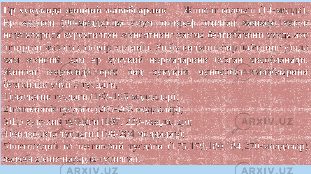 Ер хукукида жиноий жавобгарлик — Жиноят кодекси (14-модда), Ер кодекси (90-модда) ва умум эътироф этилган халкаро хукук нормаларида курсатилган жиноятнинг хамма белгиларини узида акс эттирган жазога сазовор килмиш. Ушбу килмиш бир пайтнинг узида хам жиноий, хам ер хукукий нормаларини бузган хисобланади. Жиноят кодексида ерга оид хукукий муносабат талабларини бузганлик учун 5 тусдаги; 1)экологик тусдаги (193-196 моддалар); 2)ташкилий тусдаги (205-208 моддалар); 3)Ер хукукий тусдаги (197, 229-моддалар); 4)билвосита тусдаги (198-204 моддалар); 5)иктисодий ва ижтимоий тусдаги (175,179,180,184,270-моддалар) жавобгарлик назарда тутилган. 