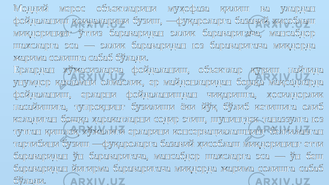 Моддий мерос объектларини муҳофаза қилиш ва улардан фойдаланиш қоидаларини бузиш, —фуқароларга базавий ҳисоблаш миқдорининг ўттиз бараваридан эллик бараваригача, мансабдор шахсларга эса — эллик бараваридан юз бараваригача миқдорда жарима солишга сабаб бўлади. Ерлардан хўжасизларча фойдаланиш, объектлар қуриш пайтида унумдор қатламни олмаслик, ер майдонларидан бошқа мақсадларда фойдаланиш, ерларни фойдаланишдан чиқаришга, ҳосилдорлик пасайишига, тупроқнинг бузилиши ёки йўқ бўлиб кетишига олиб келадиган бошқа ҳаракатларни содир этиш, шунингдек таназзулга юз тутган қишлоқ хўжалиги ерларини консервациялашнинг белгиланган тартибини бузиш —фуқароларга базавий ҳисоблаш миқдорининг етти бараваридан ўн бараваригача, мансабдор шахсларга эса — ўн беш бараваридан йигирма бараваригача миқдорда жарима солишга сабаб бўлади. 