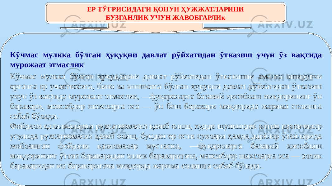 ЕР ТЎҒРИСИДАГИ ҚОНУН ҲУЖЖАТЛАРИНИ БУЗГАНЛИК УЧУН ЖАВОБГАРЛИк Кўчмас мулкка бўлган ҳуқуқни давлат рўйхатидан ўтказиш учун ўз вақтида мурожаат этмаслик Кўчмас мулкка бўлган ҳуқуқларни давлат рўйхатидан ўтказишни амалга оширувчи органга ер участкасига, бино ва иншоотга бўлган ҳуқуқни давлат рўйхатидан ўтказиш учун ўз вақтида мурожаат этмаслик, —фуқароларга базавий ҳисоблаш миқдорининг ўн баравари, мансабдор шахсларга эса — ўн беш баравари миқдорида жарима солишга сабаб бўлади. Фойдали қазилмаларни рухсатномасиз қазиб олиш, худди шунингдек олтин изловчилар усулида рухсатномасиз қазиб олиш, бундан ер ости сувлари ҳамда дарёлар ўзанларида жойлашган фойдали қазилмалар мустасно, —фуқароларга базавий ҳисоблаш миқдорининг ўттиз бараваридан эллик бараваригача, мансабдор шахсларга эса — эллик бараваридан юз бараваригача миқдорда жарима солишга сабаб бўлади. 