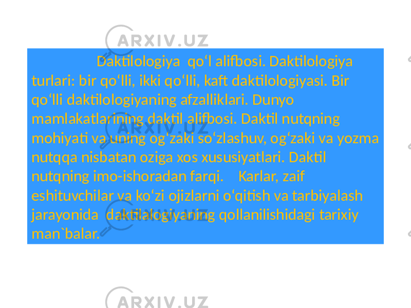  Daktilologiya qo‘l alifbosi. Daktilologiya turlari: bir qo‘lli, ikki qo‘lli, kaft daktilologiyasi. Bir qo‘lli daktilologiyaning afzalliklari. Dunyo mamlakatlarining daktil alifbosi. Daktil nutqning mohiyati va uning og‘zaki so‘zlashuv, og‘zaki va yozma nutqqa nisbatan oziga xos xususiyatlari. Daktil nutqning imo-ishoradan farqi. Karlar, zaif eshituvchilar va ko‘zi ojizlarni o‘qitish va tarbiyalash jarayonida daktilalogiyaning qollanilishidagi tarixiy man`balar. 