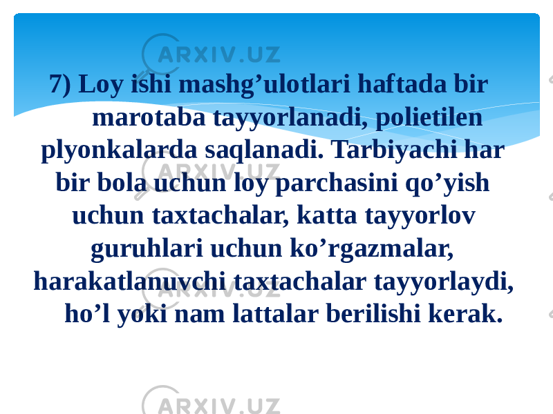 7) Loy ishi mashg’ulotlari haftada bir marotaba tayyorlanadi, polietilen plyonkalarda saqlanadi. Tarbiyachi har bir bola uchun loy parchasini qo’yish uchun taxtachalar, katta tayyorlov guruhlari uchun ko’rgazmalar, harakatlanuvchi taxtachalar tayyorlaydi, ho’l yoki nam lattalar berilishi kerak. 