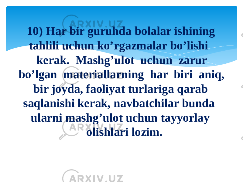 10) Har bir guruhda bolalar ishining tahlili uchun ko’rgazmalar bo’lishi kerak.  Mashg’ulot  uchun  zarur  bo’lgan  materiallarning  har  biri  aniq,  bir joyda, faoliyat turlariga qarab saqlanishi kerak, navbatchilar bunda ularni mashg’ulot uchun tayyorlay olishlari lozim. 